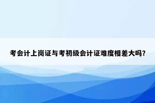 考会计上岗证与考初级会计证难度相差大吗？