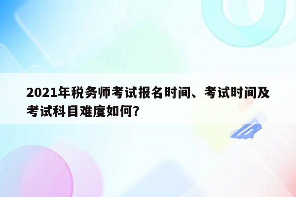 2021年税务师考试报名时间、考试时间及考试科目难度如何？