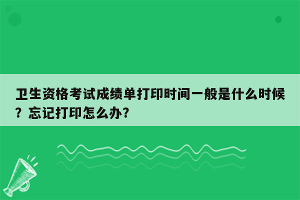 卫生资格考试成绩单打印时间一般是什么时候？忘记打印怎么办？