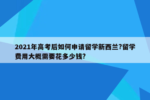 2021年高考后如何申请留学新西兰?留学费用大概需要花多少钱?