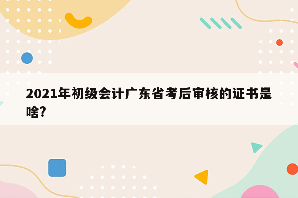 2021年初级会计广东省考后审核的证书是啥?