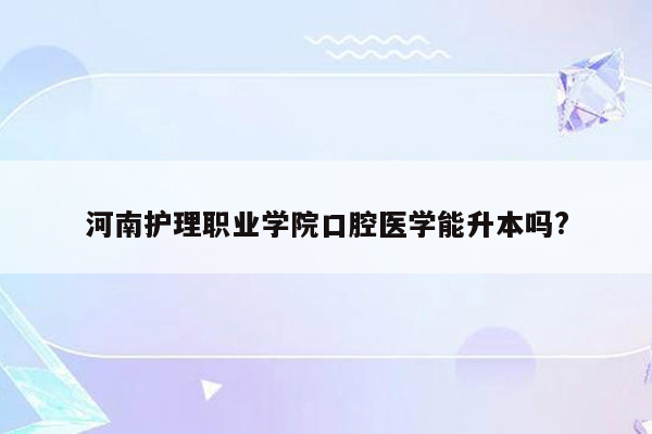 河南护理职业学院口腔医学能升本吗?