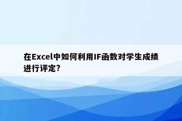 在Excel中如何利用IF函数对学生成绩进行评定?