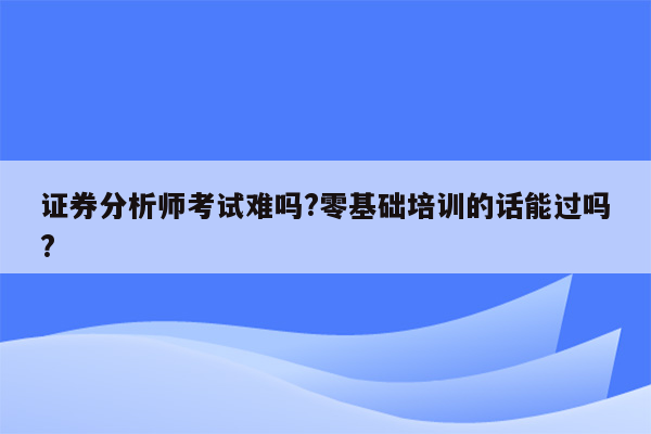 证券分析师考试难吗?零基础培训的话能过吗?