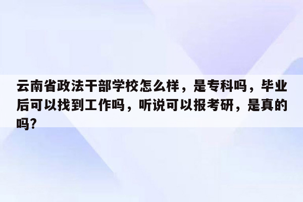 云南省政法干部学校怎么样，是专科吗，毕业后可以找到工作吗，听说可以报考研，是真的吗?