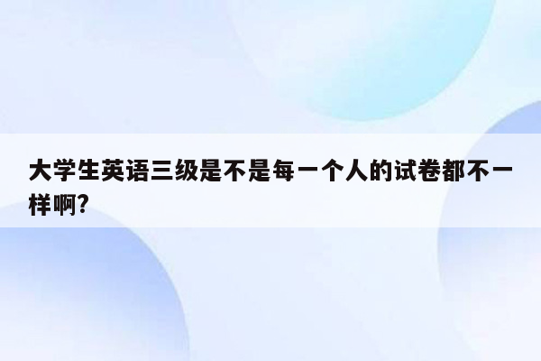 大学生英语三级是不是每一个人的试卷都不一样啊?