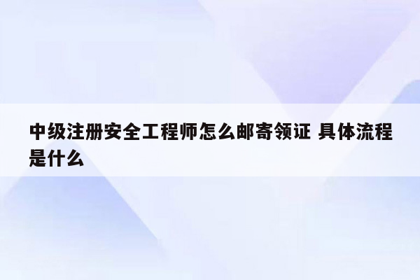 中级注册安全工程师怎么邮寄领证 具体流程是什么