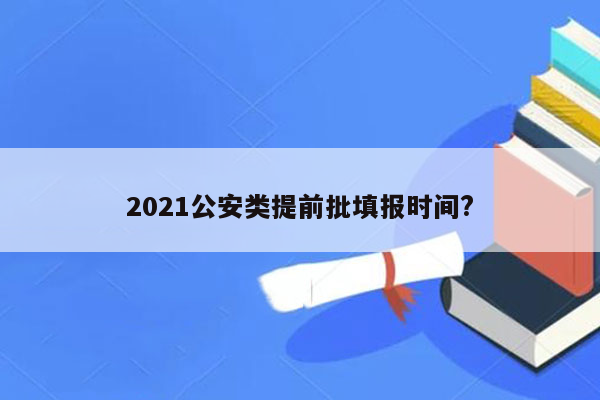 2021公安类提前批填报时间?