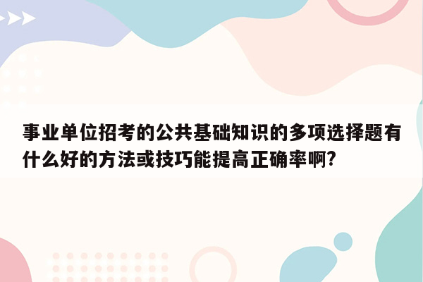 事业单位招考的公共基础知识的多项选择题有什么好的方法或技巧能提高正确率啊?