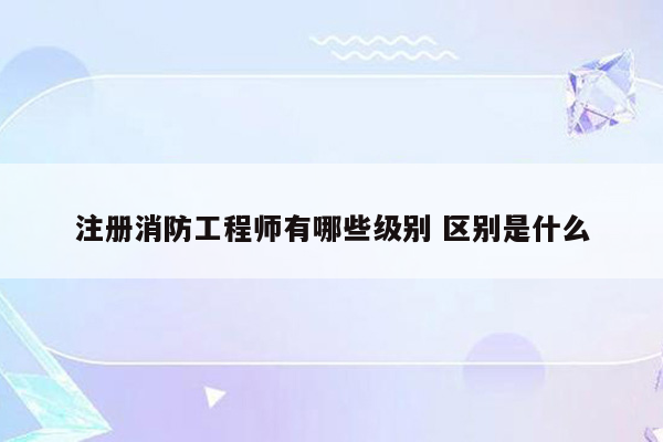 注册消防工程师有哪些级别 区别是什么