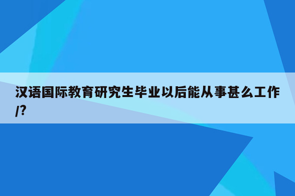 汉语国际教育研究生毕业以后能从事甚么工作/?