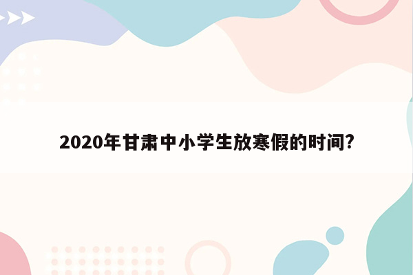 2020年甘肃中小学生放寒假的时间?