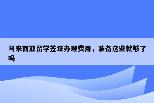 马来西亚留学签证办理费用，准备这些就够了吗