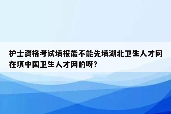 护士资格考试填报能不能先填湖北卫生人才网在填中国卫生人才网的呀？