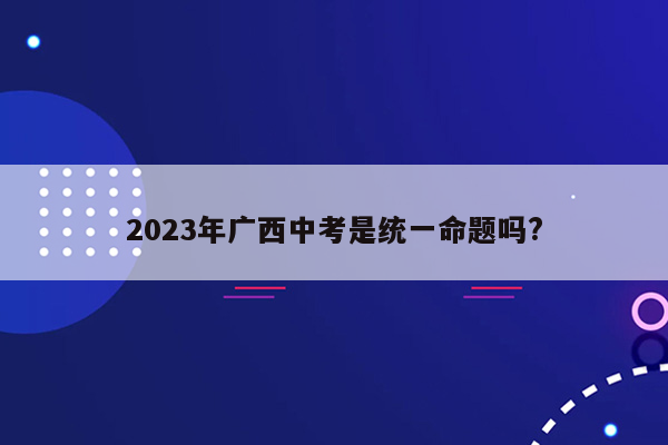 2023年广西中考是统一命题吗?