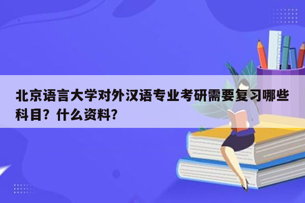 北京语言大学对外汉语专业考研需要复习哪些科目？什么资料？