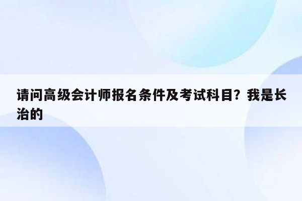 请问高级会计师报名条件及考试科目？我是长治的