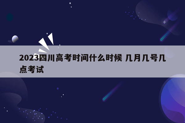 2023四川高考时间什么时候 几月几号几点考试