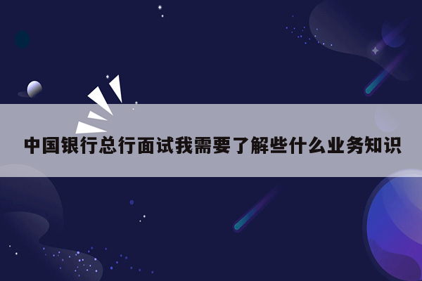 中国银行总行面试我需要了解些什么业务知识