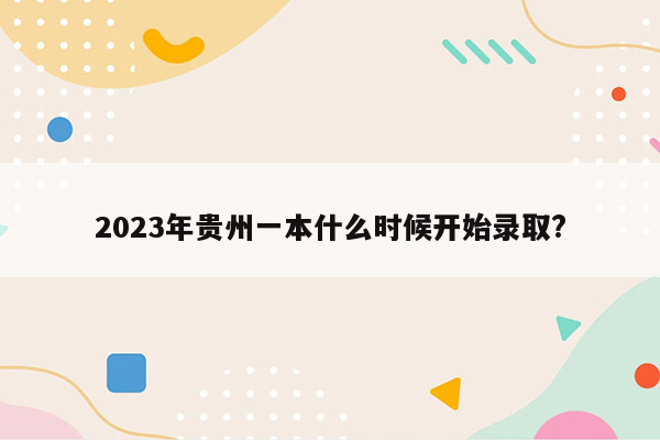 2023年贵州一本什么时候开始录取?