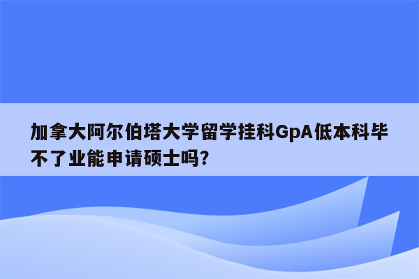 加拿大阿尔伯塔大学留学挂科GpA低本科毕不了业能申请硕士吗？