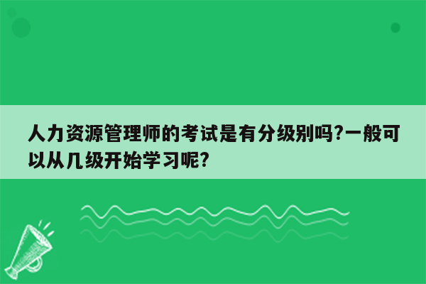 人力资源管理师的考试是有分级别吗?一般可以从几级开始学习呢?