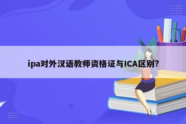 ipa对外汉语教师资格证与ICA区别?