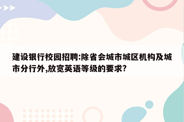 建设银行校园招聘:除省会城市城区机构及城市分行外,放宽英语等级的要求?