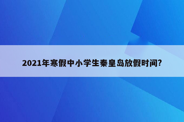 2021年寒假中小学生秦皇岛放假时间?