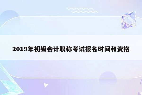 2019年初级会计职称考试报名时间和资格