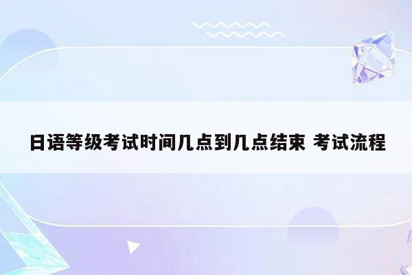 日语等级考试时间几点到几点结束 考试流程