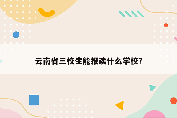 云南省三校生能报读什么学校?