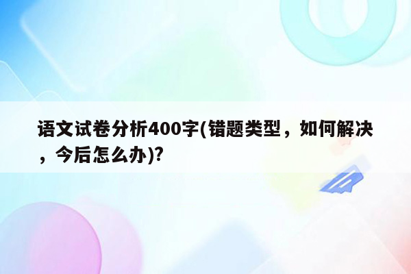 语文试卷分析400字(错题类型，如何解决，今后怎么办)?