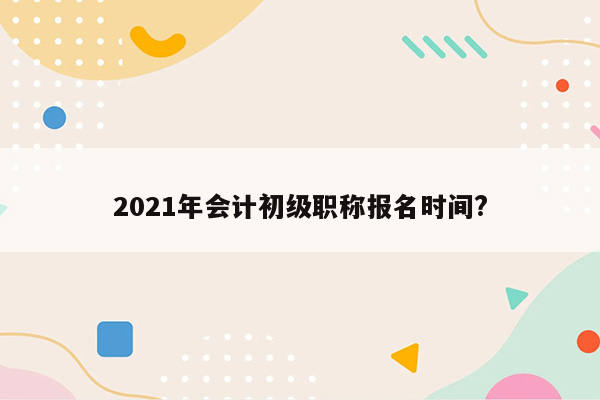 2021年会计初级职称报名时间?