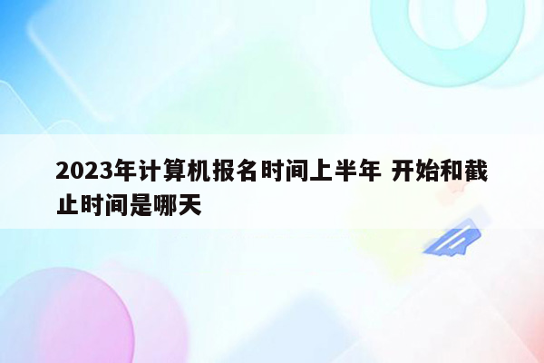 2023年计算机报名时间上半年 开始和截止时间是哪天