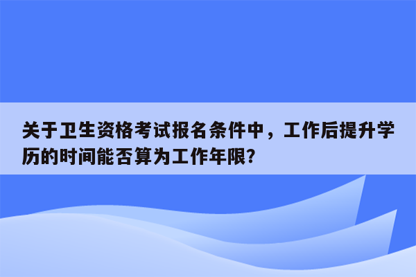 关于卫生资格考试报名条件中，工作后提升学历的时间能否算为工作年限？