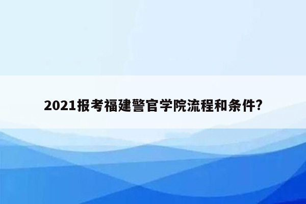 2021报考福建警官学院流程和条件?