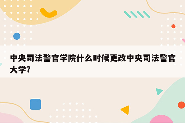 中央司法警官学院什么时候更改中央司法警官大学?