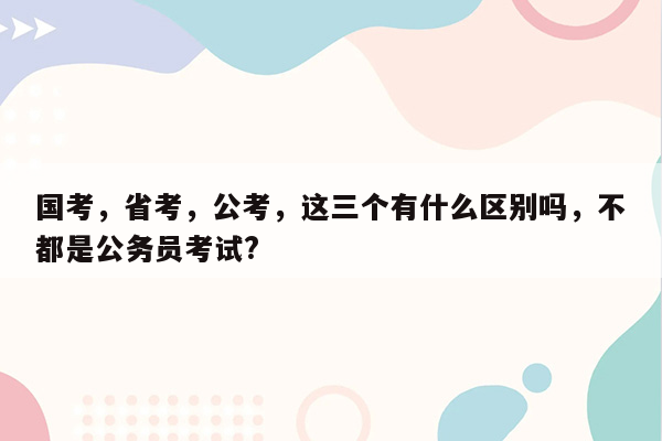 国考，省考，公考，这三个有什么区别吗，不都是公务员考试?