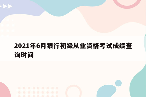 2021年6月银行初级从业资格考试成绩查询时间