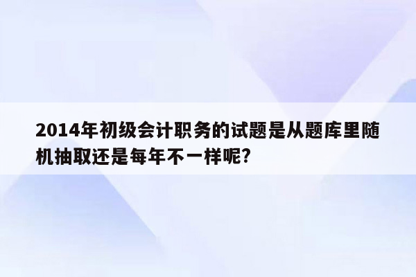 2014年初级会计职务的试题是从题库里随机抽取还是每年不一样呢?