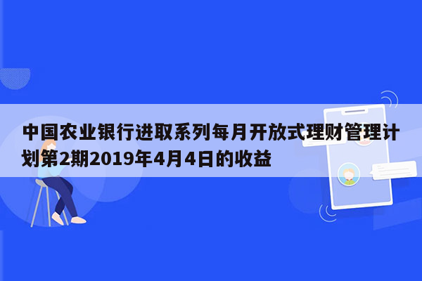 中国农业银行进取系列每月开放式理财管理计划第2期2019年4月4日的收益