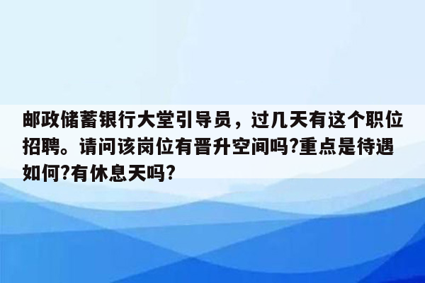 邮政储蓄银行大堂引导员，过几天有这个职位招聘。请问该岗位有晋升空间吗?重点是待遇如何?有休息天吗?