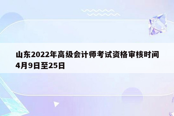 山东2022年高级会计师考试资格审核时间4月9日至25日