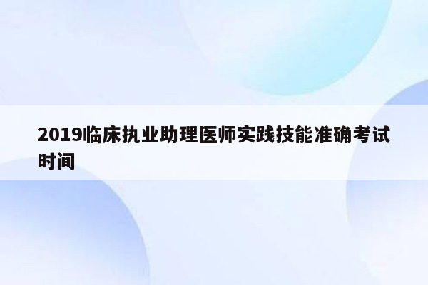 2019临床执业助理医师实践技能准确考试时间