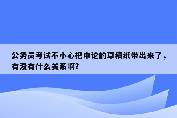 公务员考试不小心把申论的草稿纸带出来了，有没有什么关系啊?