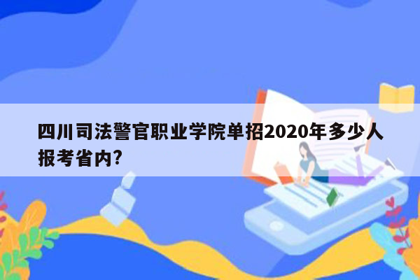 四川司法警官职业学院单招2020年多少人报考省内?