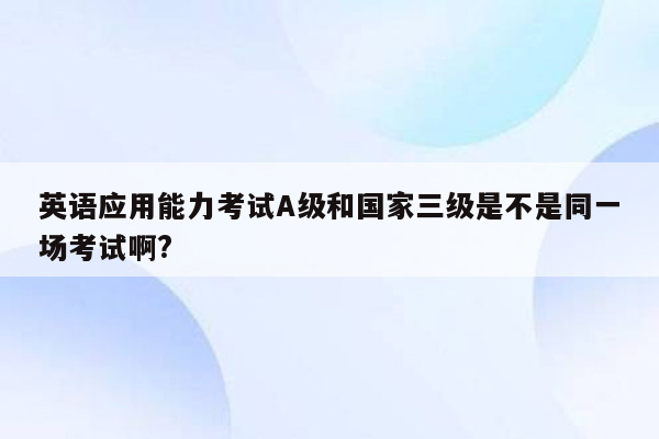 英语应用能力考试A级和国家三级是不是同一场考试啊?