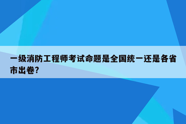 一级消防工程师考试命题是全国统一还是各省市出卷?