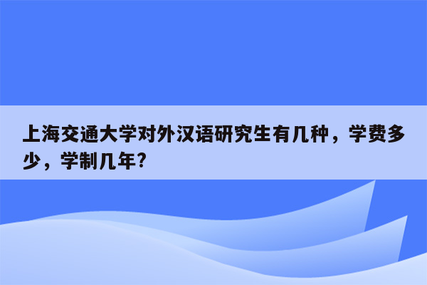 上海交通大学对外汉语研究生有几种，学费多少，学制几年?